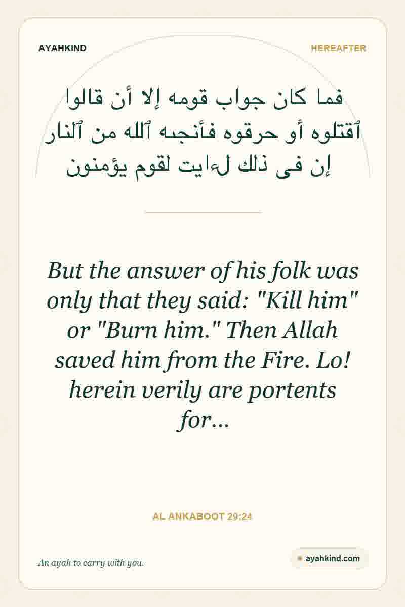 But the answer of his folk was only that they said: "Kill him" or "Burn him." Then Allah saved him from the Fire. Lo! herein verily are portents for… — Al Ankaboot 29:24