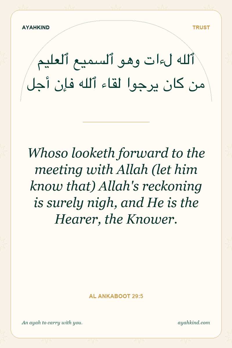 Whoso looketh forward to the meeting with Allah (let him know that) Allah's reckoning is surely nigh, and He is the Hearer, the Knower. — Al Ankaboot 29:5
