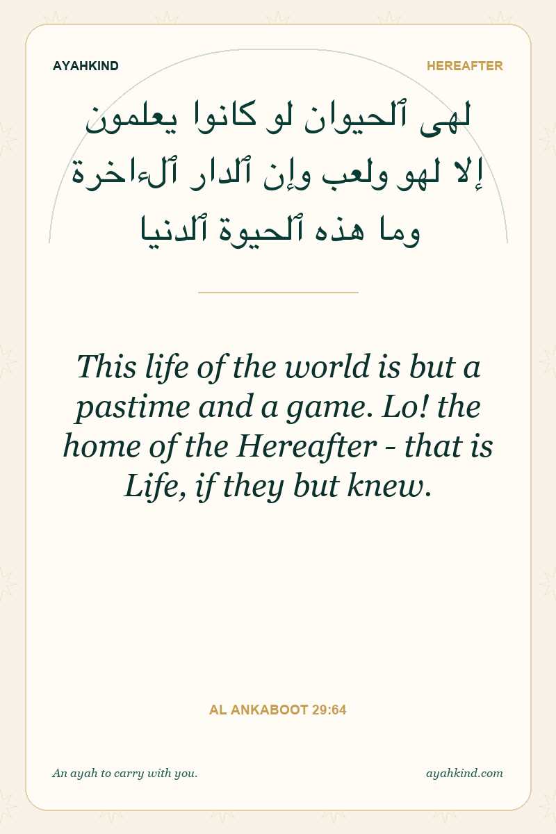 This life of the world is but a pastime and a game. Lo! the home of the Hereafter - that is Life, if they but knew. — Al Ankaboot 29:64