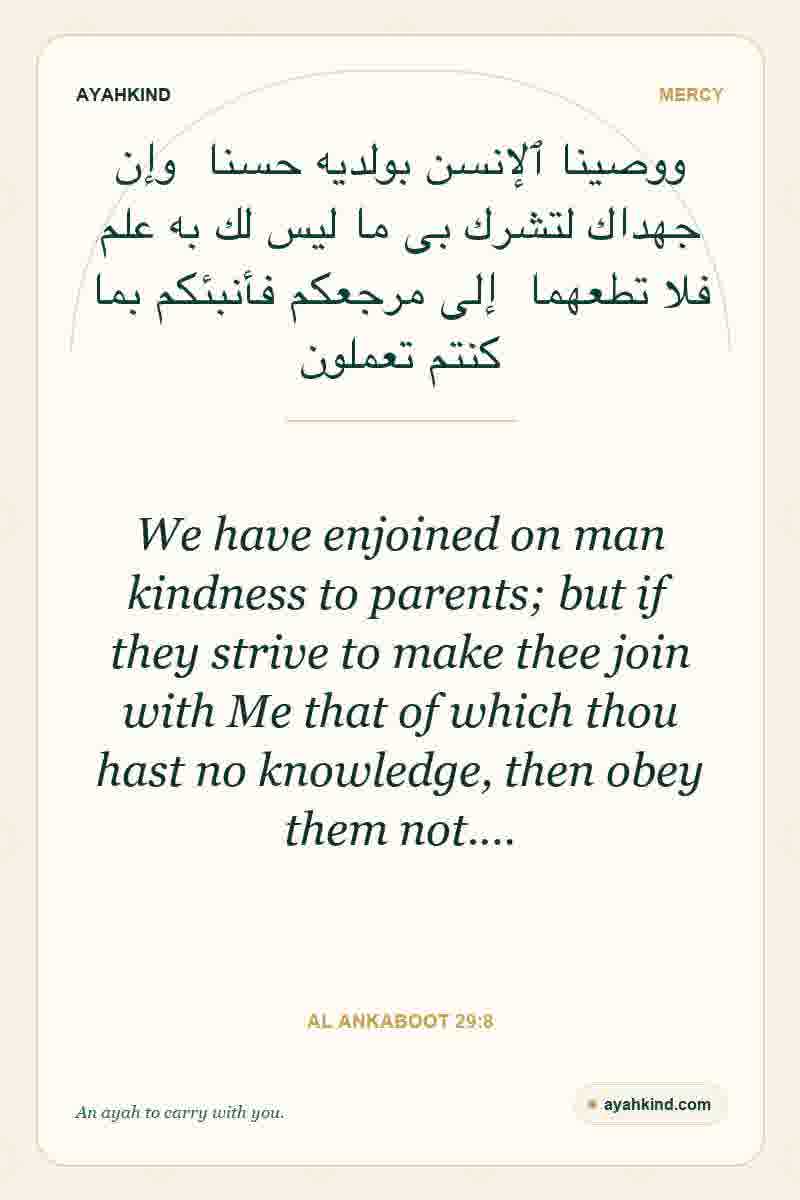 We have enjoined on man kindness to parents; but if they strive to make thee join with Me that of which thou hast no knowledge, then obey them not.… — Al Ankaboot 29:8