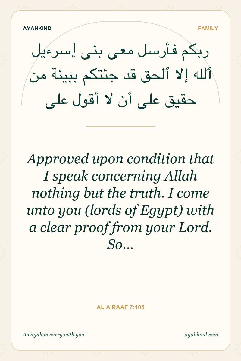 Approved upon condition that I speak concerning Allah nothing but the truth. I come unto you (lords of Egypt) with a clear proof from your Lord. So… — Al A'raaf 7:105