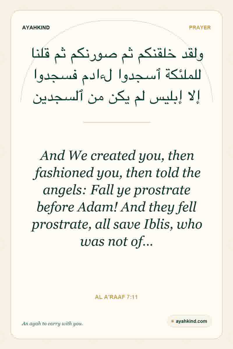 And We created you, then fashioned you, then told the angels: Fall ye prostrate before Adam! And they fell prostrate, all save Iblis, who was not of… — Al A'raaf 7:11