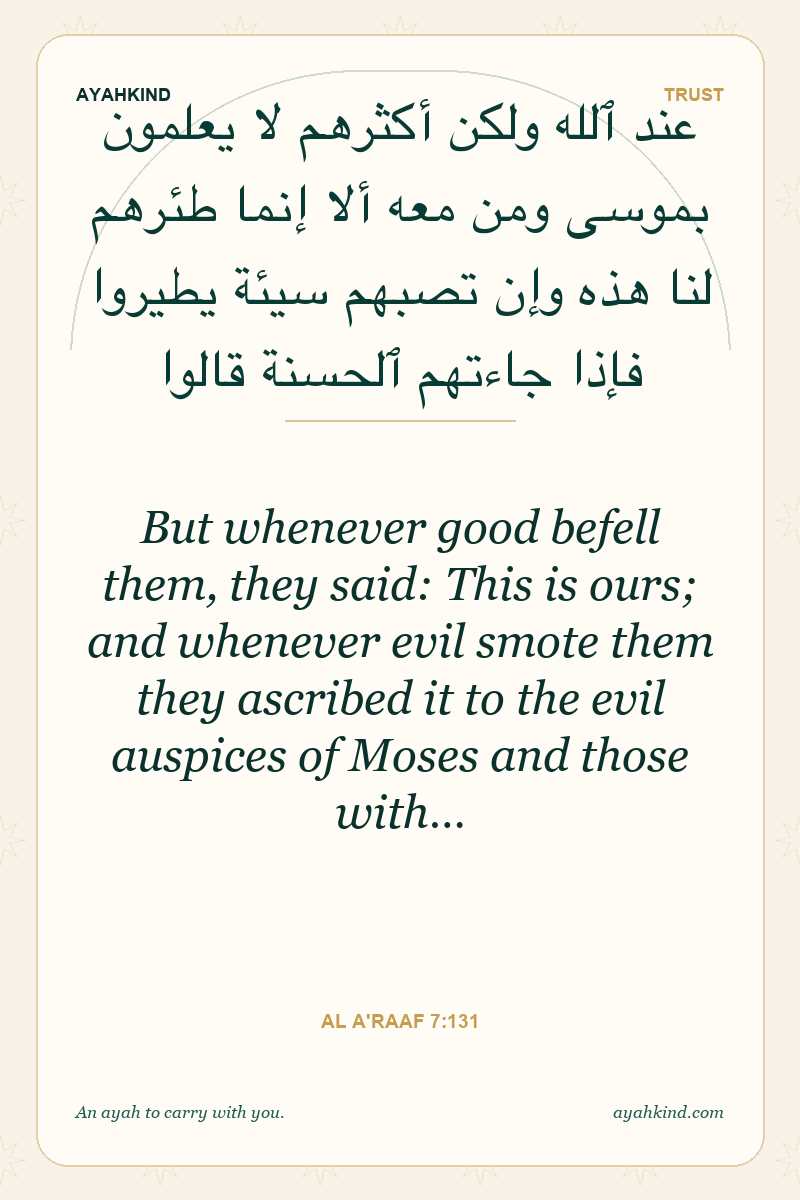 But whenever good befell them, they said: This is ours; and whenever evil smote them they ascribed it to the evil auspices of Moses and those with… — Al A'raaf 7:131