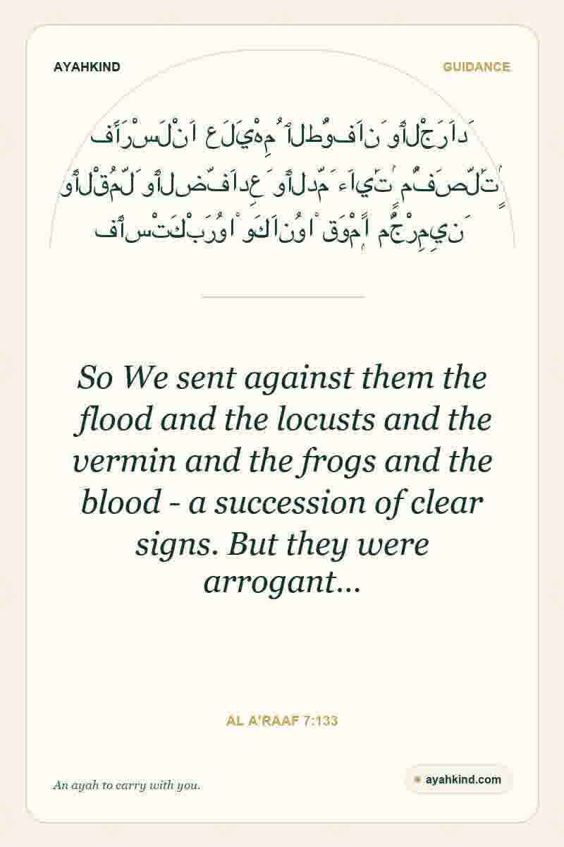 So We sent against them the flood and the locusts and the vermin and the frogs and the blood - a succession of clear signs. But they were arrogant… — Al A'raaf 7:133