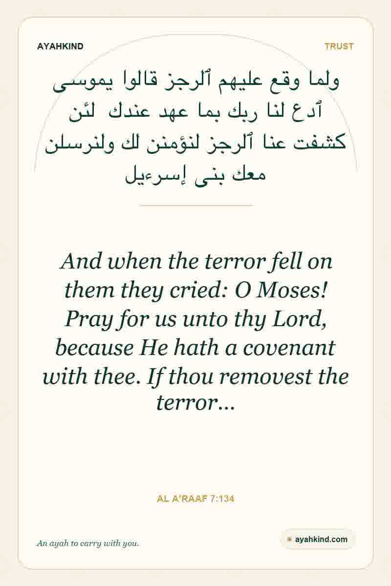And when the terror fell on them they cried: O Moses! Pray for us unto thy Lord, because He hath a covenant with thee. If thou removest the terror… — Al A'raaf 7:134