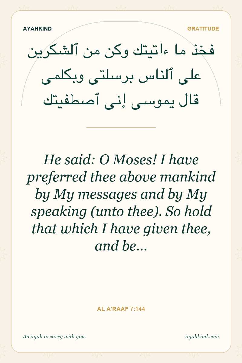 He said: O Moses! I have preferred thee above mankind by My messages and by My speaking (unto thee). So hold that which I have given thee, and be… — Al A'raaf 7:144