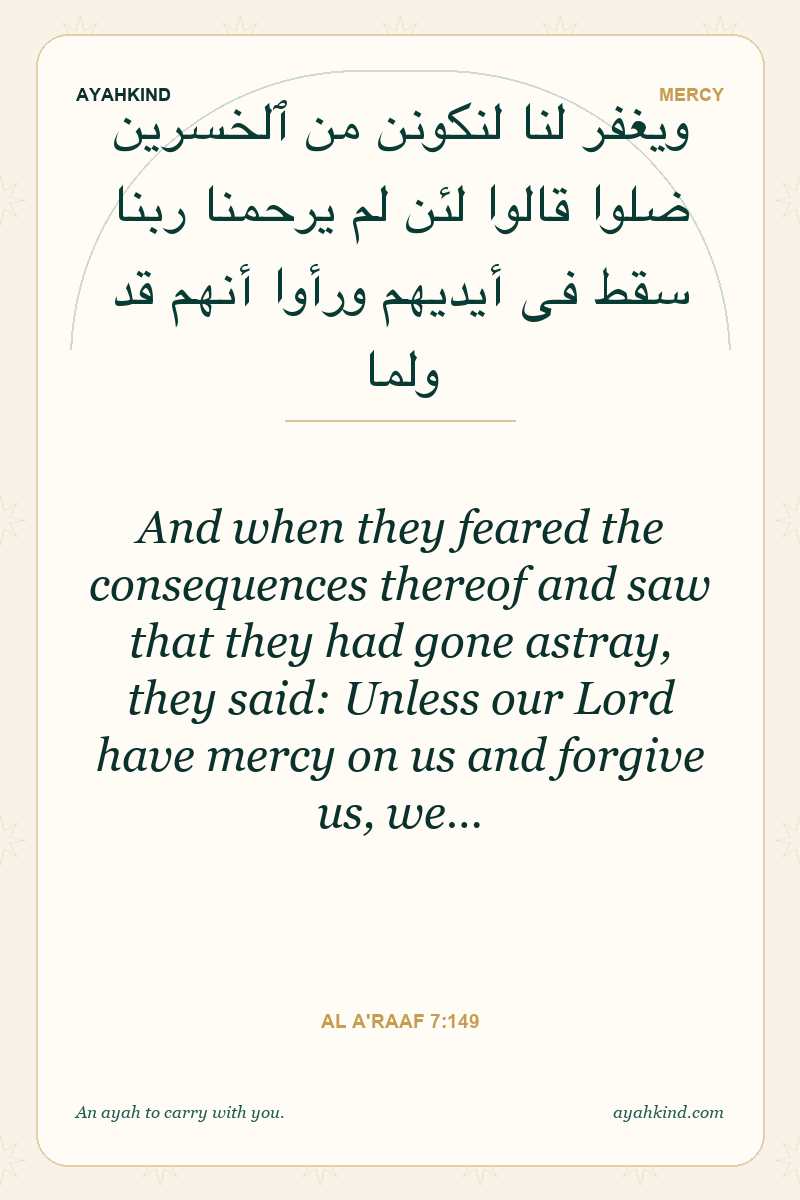 And when they feared the consequences thereof and saw that they had gone astray, they said: Unless our Lord have mercy on us and forgive us, we… — Al A'raaf 7:149