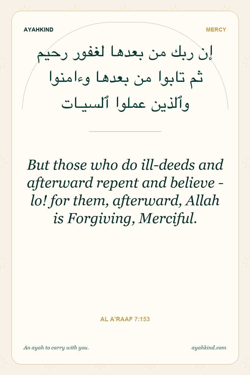 But those who do ill-deeds and afterward repent and believe - lo! for them, afterward, Allah is Forgiving, Merciful. — Al A'raaf 7:153