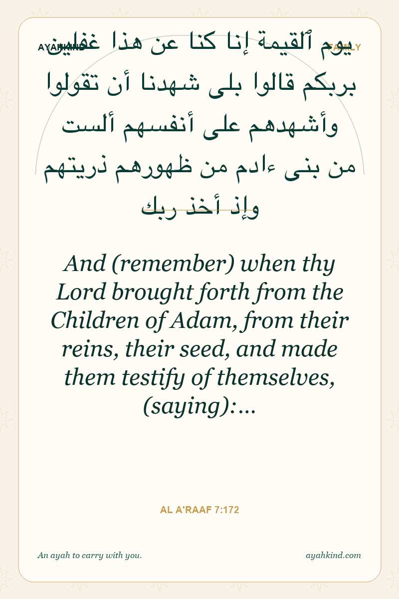 And (remember) when thy Lord brought forth from the Children of Adam, from their reins, their seed, and made them testify of themselves, (saying):… — Al A'raaf 7:172