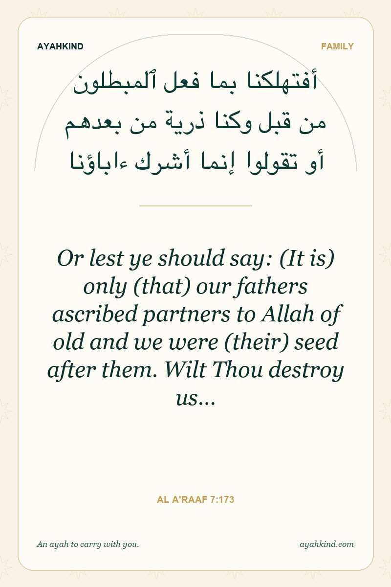 Or lest ye should say: (It is) only (that) our fathers ascribed partners to Allah of old and we were (their) seed after them. Wilt Thou destroy us… — Al A'raaf 7:173