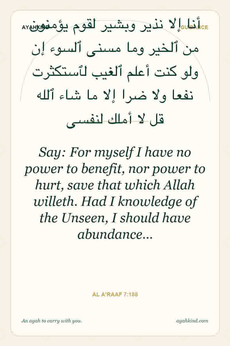 Say: For myself I have no power to benefit, nor power to hurt, save that which Allah willeth. Had I knowledge of the Unseen, I should have abundance… — Al A'raaf 7:188