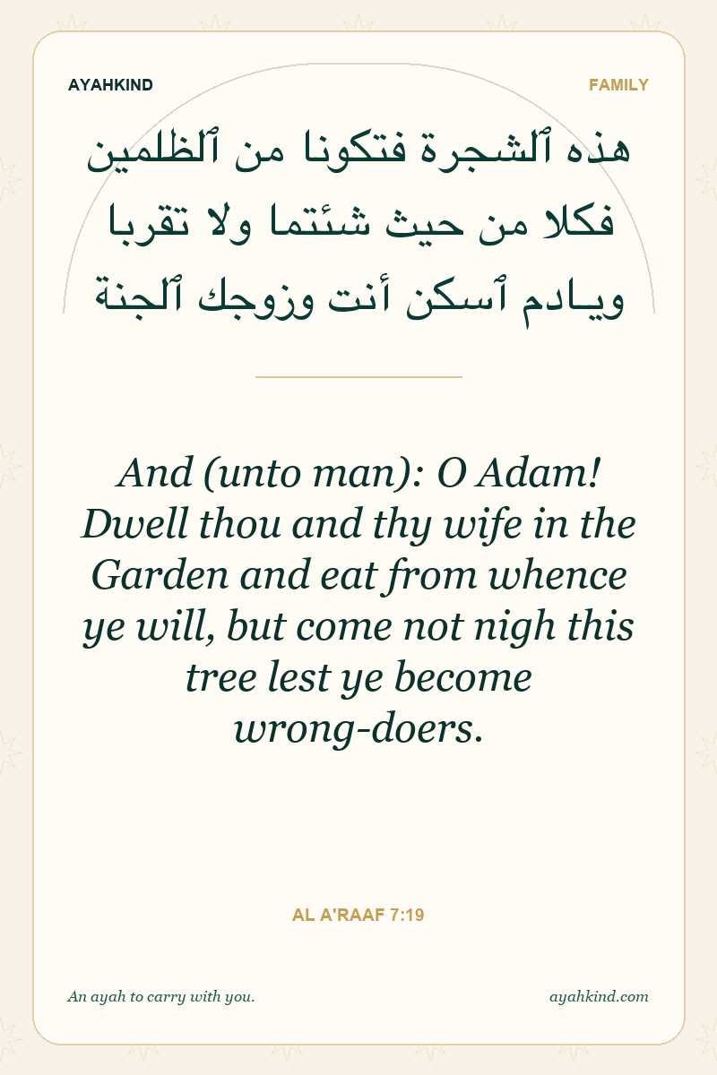 And (unto man): O Adam! Dwell thou and thy wife in the Garden and eat from whence ye will, but come not nigh this tree lest ye become wrong-doers. — Al A'raaf 7:19