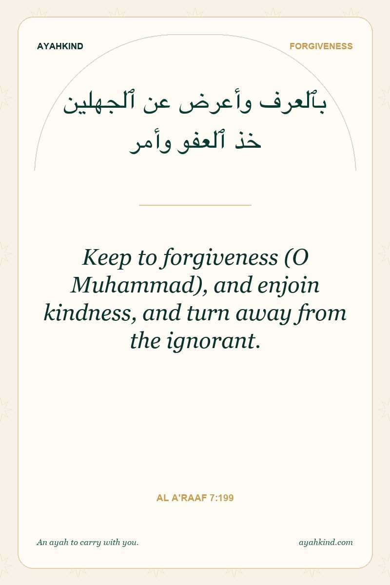 Keep to forgiveness (O Muhammad), and enjoin kindness, and turn away from the ignorant. — Al A'raaf 7:199