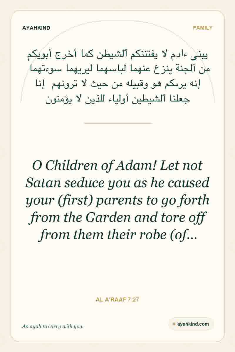 O Children of Adam! Let not Satan seduce you as he caused your (first) parents to go forth from the Garden and tore off from them their robe (of… — Al A'raaf 7:27