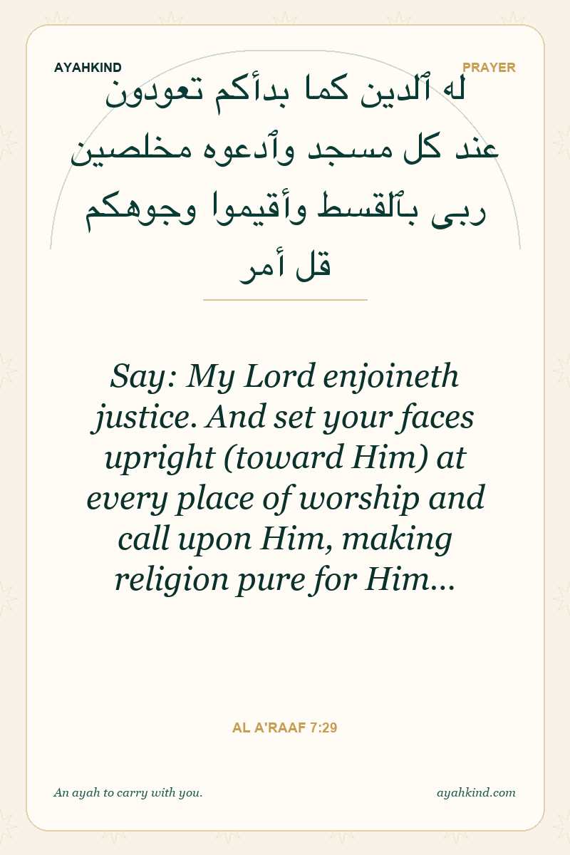 Say: My Lord enjoineth justice. And set your faces upright (toward Him) at every place of worship and call upon Him, making religion pure for Him… — Al A'raaf 7:29