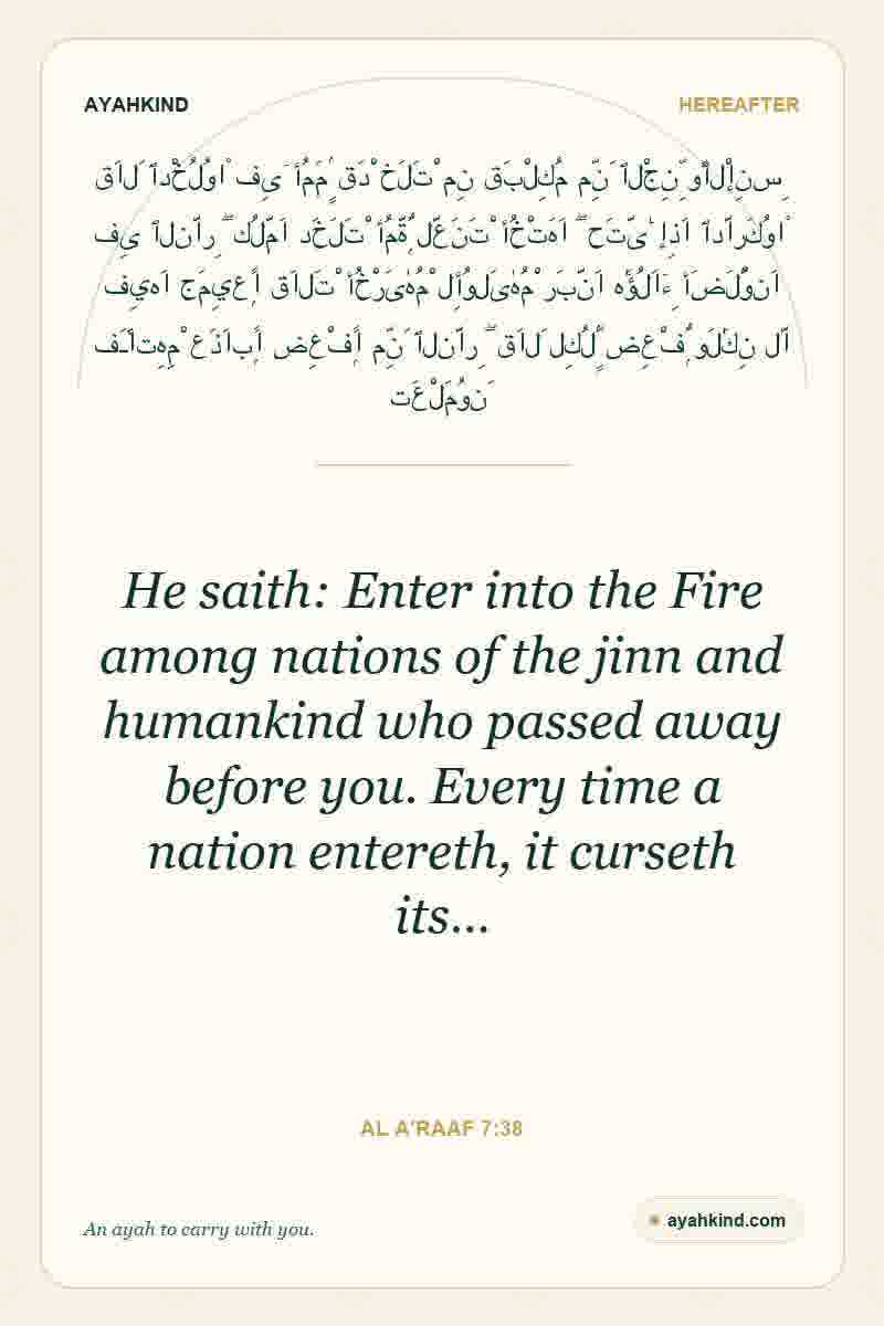 He saith: Enter into the Fire among nations of the jinn and humankind who passed away before you. Every time a nation entereth, it curseth its… — Al A'raaf 7:38