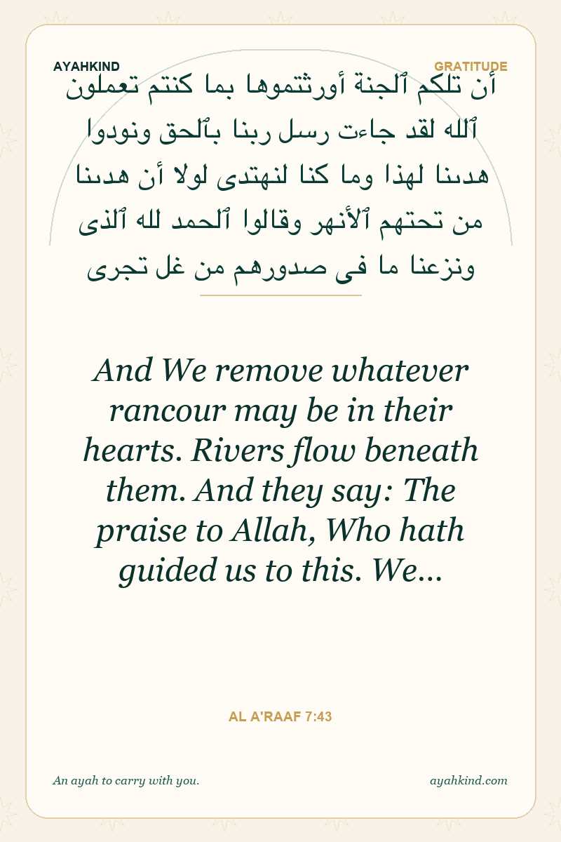 And We remove whatever rancour may be in their hearts. Rivers flow beneath them. And they say: The praise to Allah, Who hath guided us to this. We… — Al A'raaf 7:43