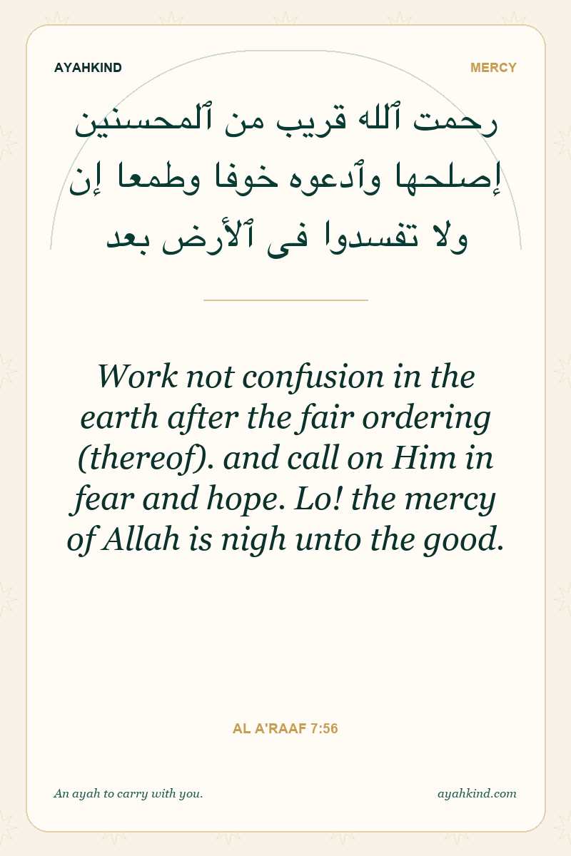 Work not confusion in the earth after the fair ordering (thereof). and call on Him in fear and hope. Lo! the mercy of Allah is nigh unto the good. — Al A'raaf 7:56