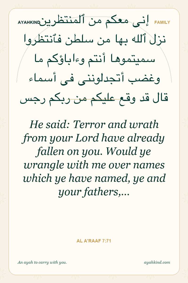 He said: Terror and wrath from your Lord have already fallen on you. Would ye wrangle with me over names which ye have named, ye and your fathers,… — Al A'raaf 7:71