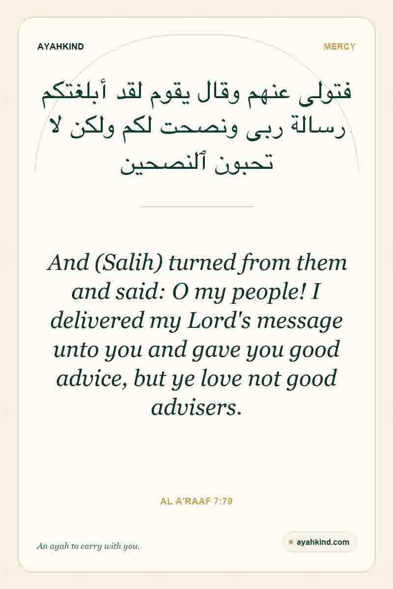 And (Salih) turned from them and said: O my people! I delivered my Lord's message unto you and gave you good advice, but ye love not good advisers. — Al A'raaf 7:79