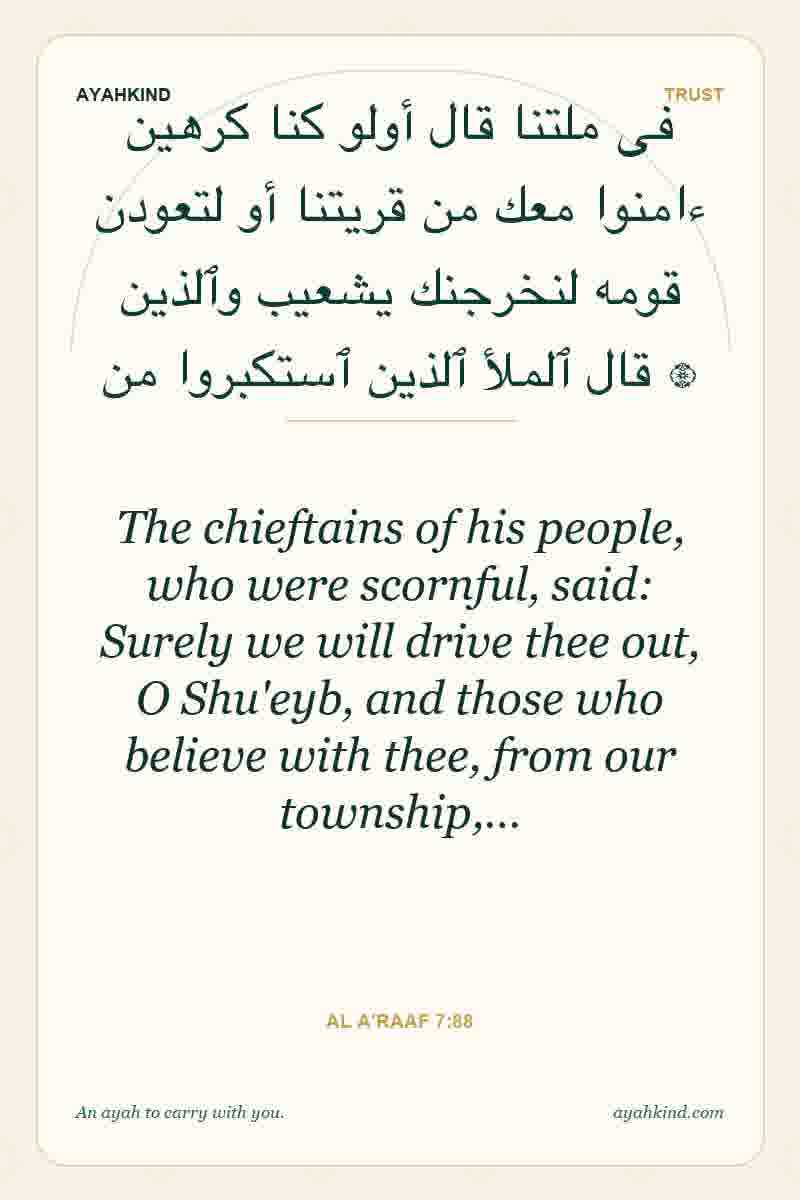 The chieftains of his people, who were scornful, said: Surely we will drive thee out, O Shu'eyb, and those who believe with thee, from our township,… — Al A'raaf 7:88