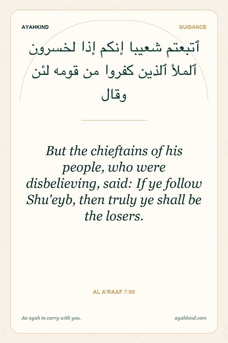 But the chieftains of his people, who were disbelieving, said: If ye follow Shu'eyb, then truly ye shall be the losers. — Al A'raaf 7:90