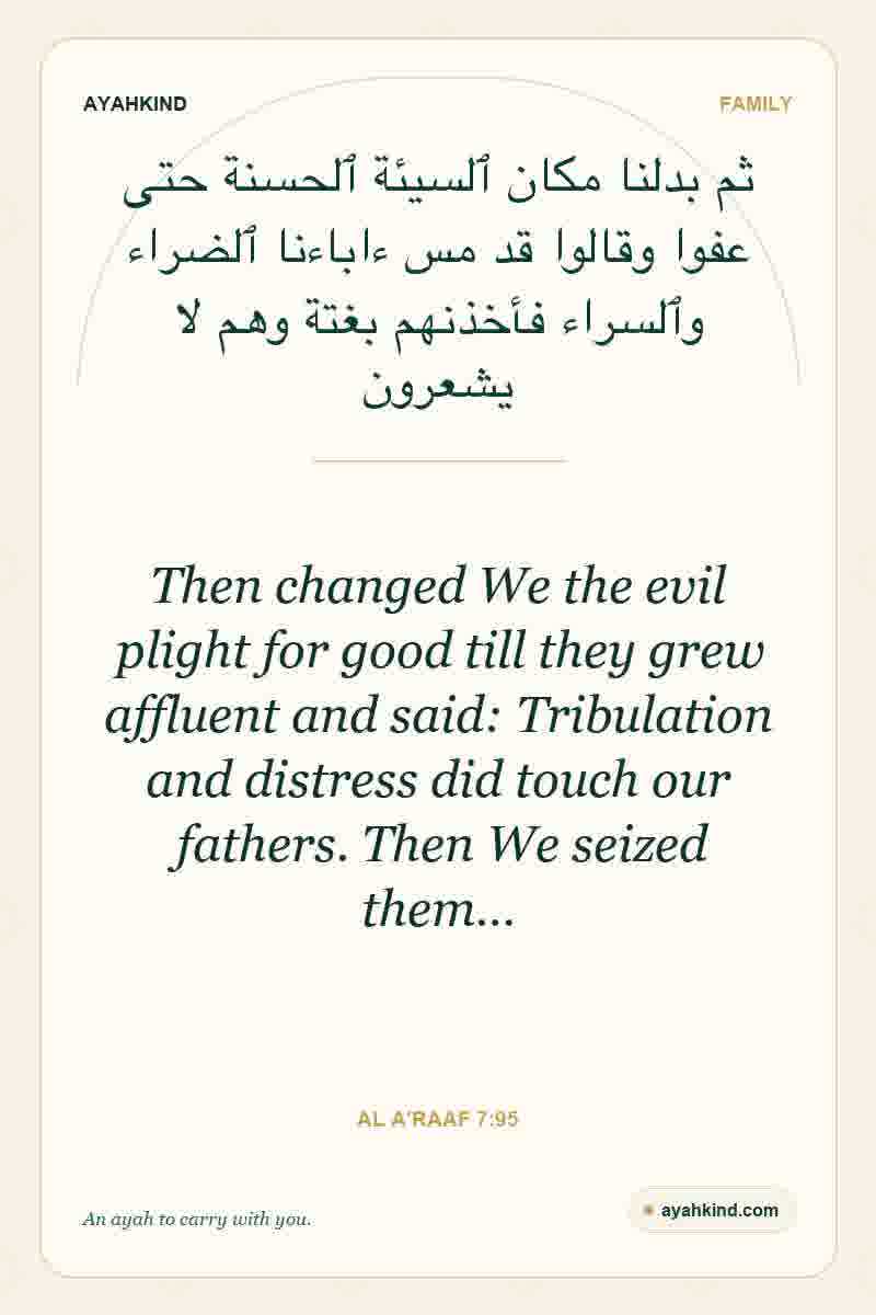 Then changed We the evil plight for good till they grew affluent and said: Tribulation and distress did touch our fathers. Then We seized them… — Al A'raaf 7:95