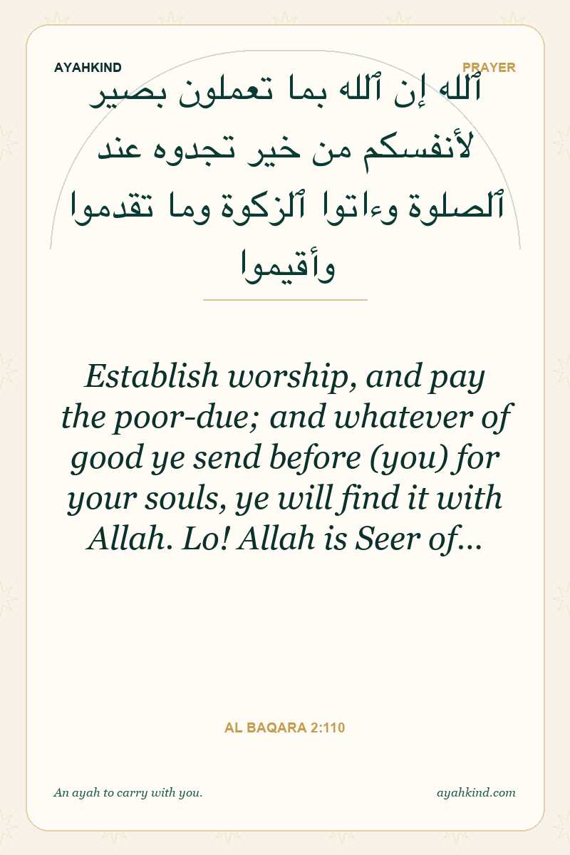 Establish worship, and pay the poor-due; and whatever of good ye send before (you) for your souls, ye will find it with Allah. Lo! Allah is Seer of… — Al Baqara 2:110