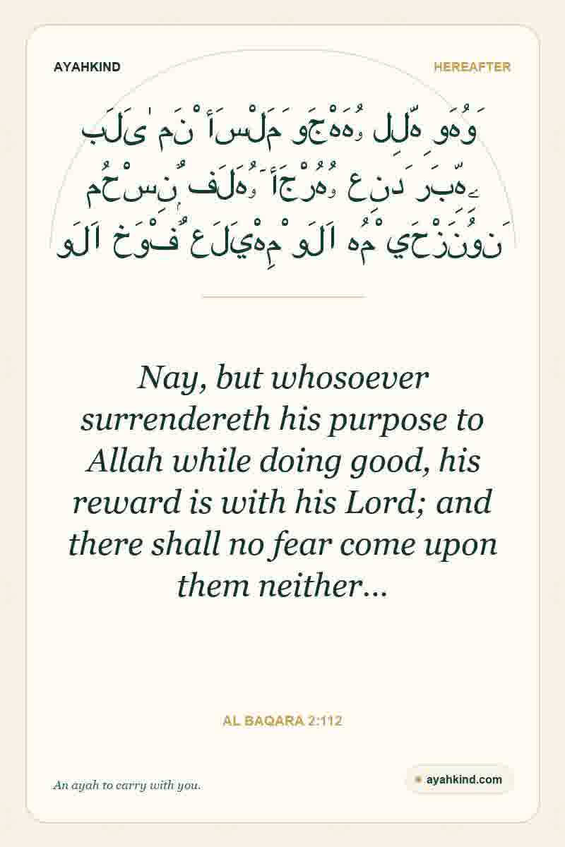 Nay, but whosoever surrendereth his purpose to Allah while doing good, his reward is with his Lord; and there shall no fear come upon them neither… — Al Baqara 2:112