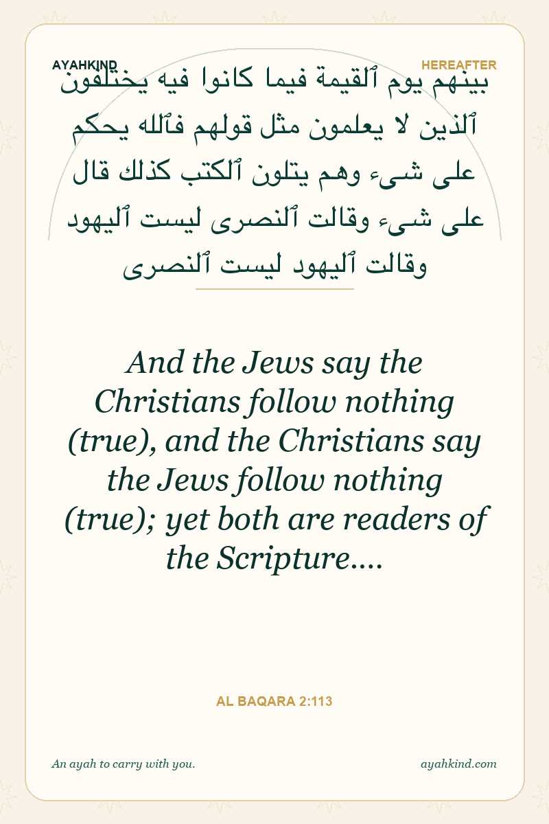 And the Jews say the Christians follow nothing (true), and the Christians say the Jews follow nothing (true); yet both are readers of the Scripture.… — Al Baqara 2:113