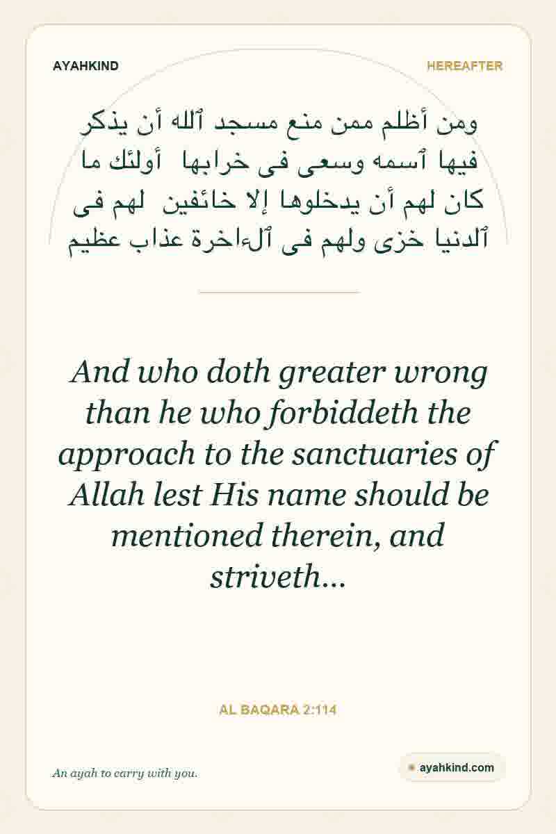 And who doth greater wrong than he who forbiddeth the approach to the sanctuaries of Allah lest His name should be mentioned therein, and striveth… — Al Baqara 2:114