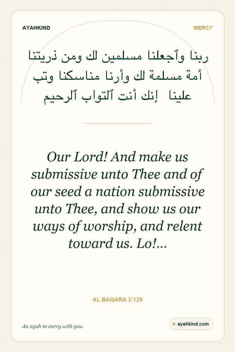 Our Lord! And make us submissive unto Thee and of our seed a nation submissive unto Thee, and show us our ways of worship, and relent toward us. Lo!… — Al Baqara 2:128
