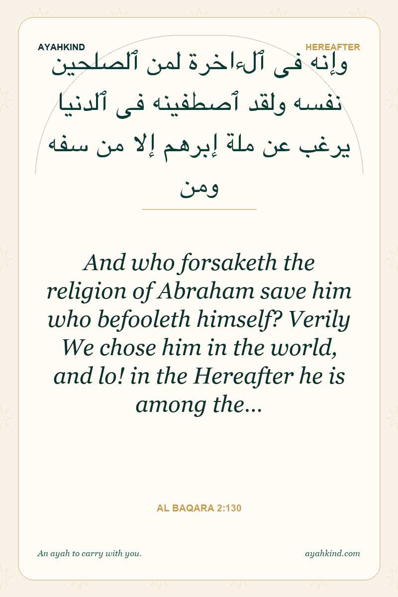 And who forsaketh the religion of Abraham save him who befooleth himself? Verily We chose him in the world, and lo! in the Hereafter he is among the… — Al Baqara 2:130