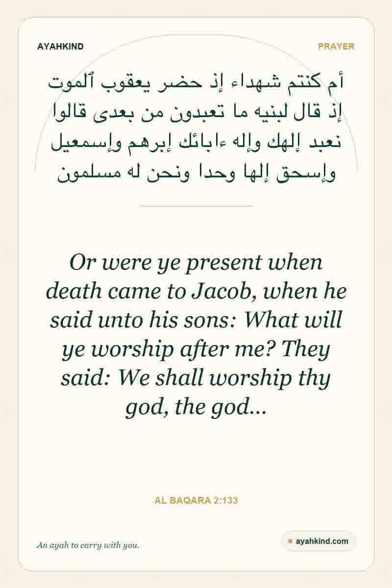 Or were ye present when death came to Jacob, when he said unto his sons: What will ye worship after me? They said: We shall worship thy god, the god… — Al Baqara 2:133