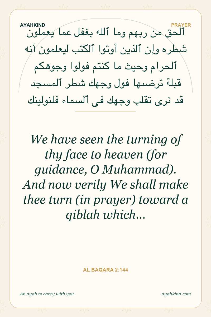 We have seen the turning of thy face to heaven (for guidance, O Muhammad). And now verily We shall make thee turn (in prayer) toward a qiblah which… — Al Baqara 2:144