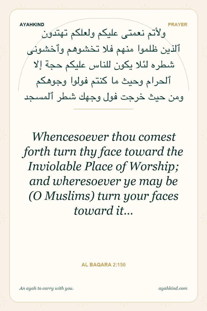 Whencesoever thou comest forth turn thy face toward the Inviolable Place of Worship; and wheresoever ye may be (O Muslims) turn your faces toward it… — Al Baqara 2:150