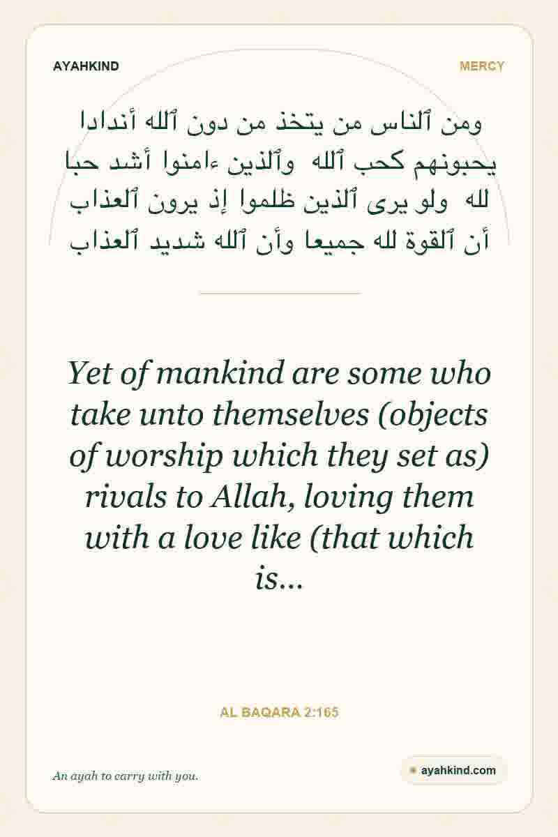 Yet of mankind are some who take unto themselves (objects of worship which they set as) rivals to Allah, loving them with a love like (that which is… — Al Baqara 2:165