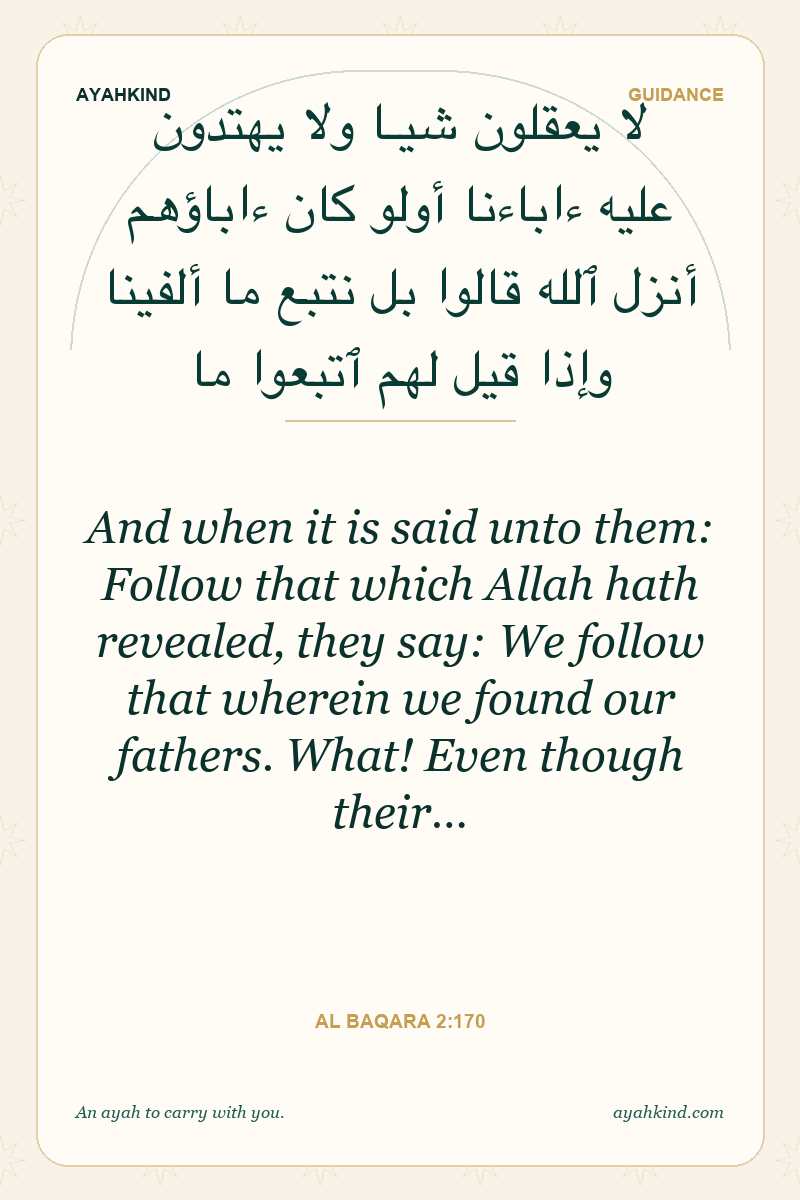 And when it is said unto them: Follow that which Allah hath revealed, they say: We follow that wherein we found our fathers. What! Even though their… — Al Baqara 2:170