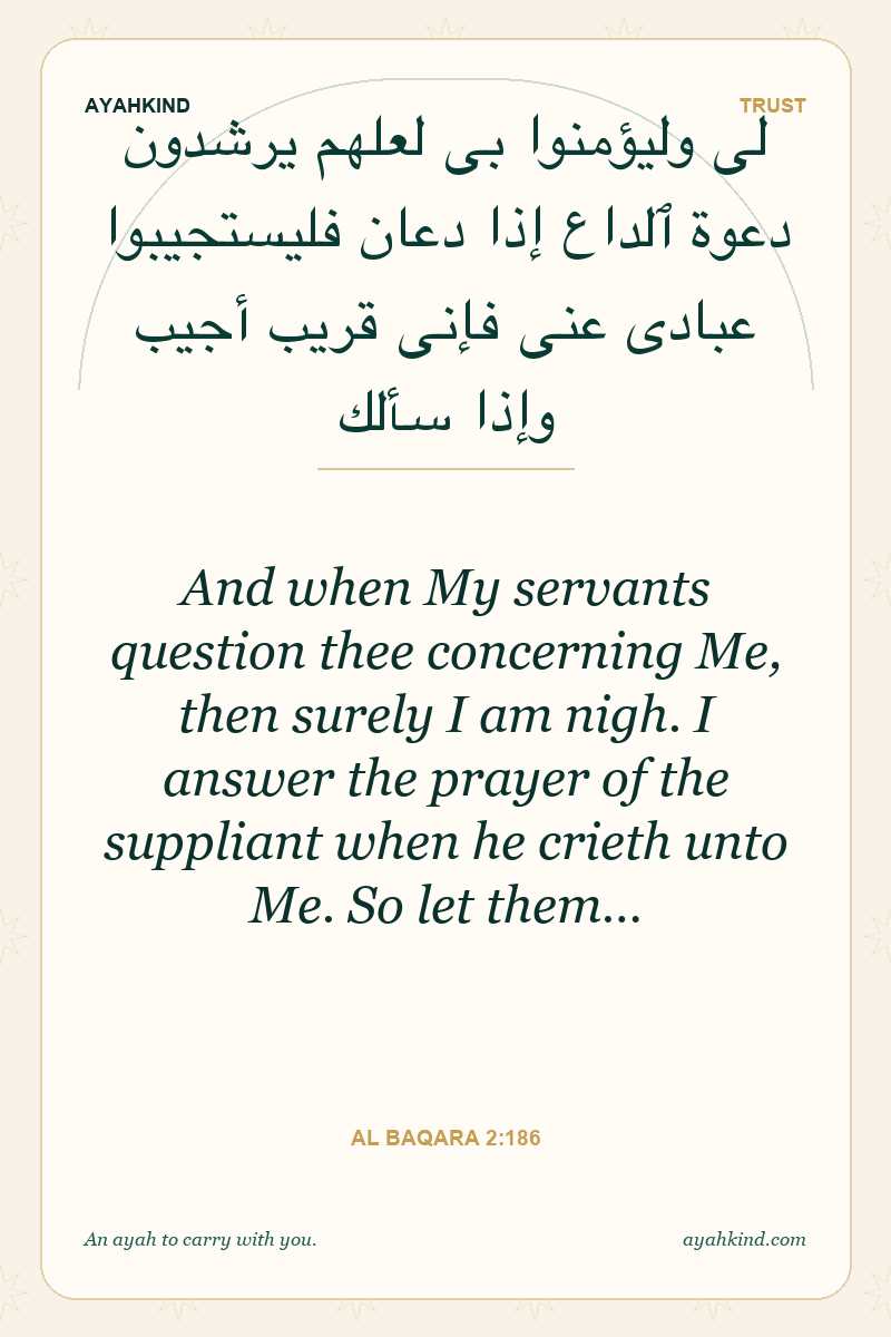 And when My servants question thee concerning Me, then surely I am nigh. I answer the prayer of the suppliant when he crieth unto Me. So let them… — Al Baqara 2:186