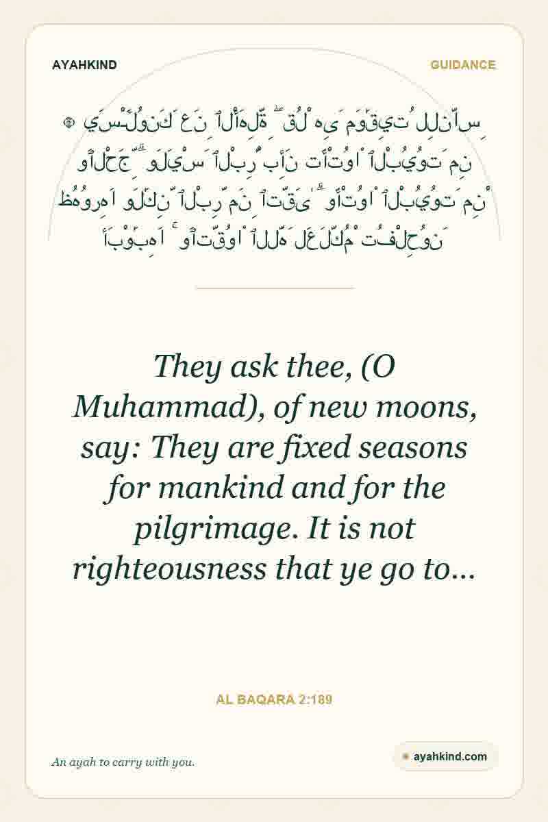 They ask thee, (O Muhammad), of new moons, say: They are fixed seasons for mankind and for the pilgrimage. It is not righteousness that ye go to… — Al Baqara 2:189