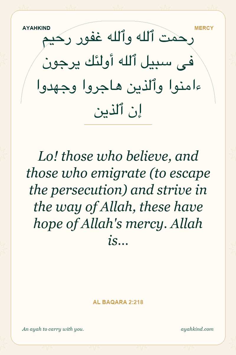 Lo! those who believe, and those who emigrate (to escape the persecution) and strive in the way of Allah, these have hope of Allah's mercy. Allah is… — Al Baqara 2:218