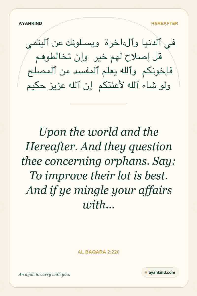 Upon the world and the Hereafter. And they question thee concerning orphans. Say: To improve their lot is best. And if ye mingle your affairs with… — Al Baqara 2:220
