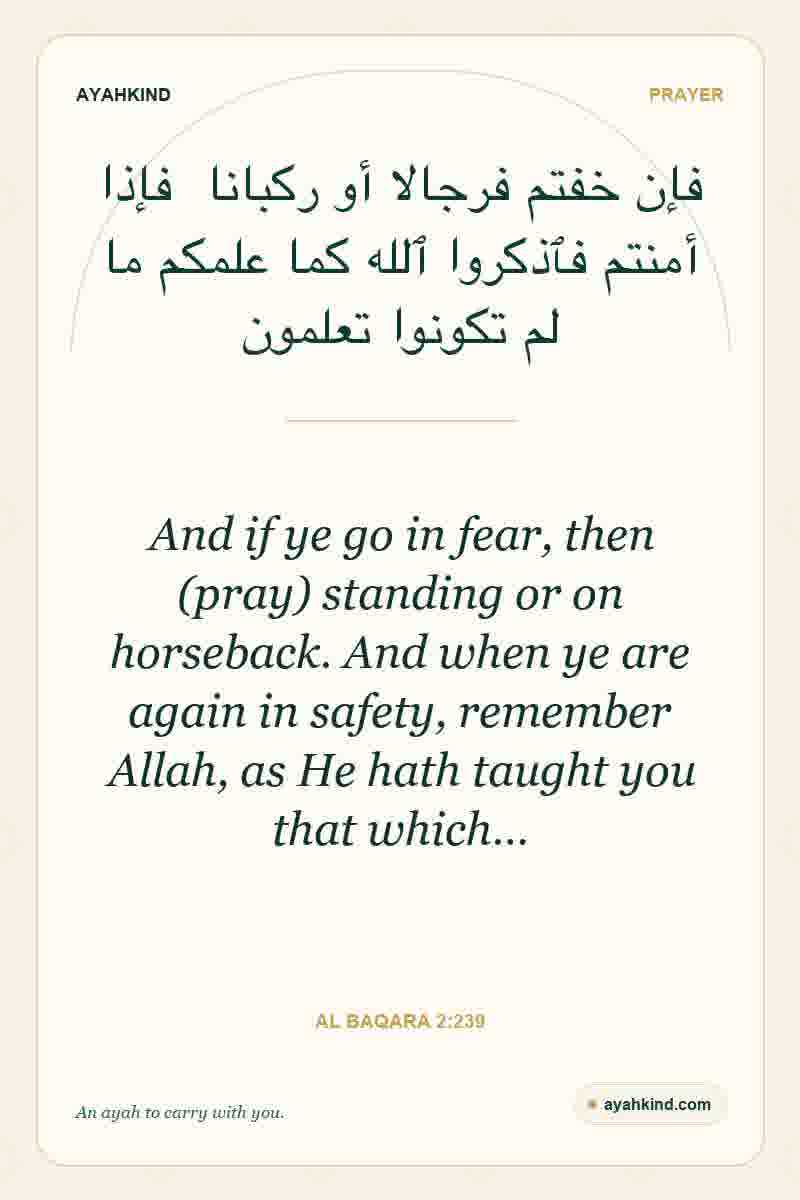 And if ye go in fear, then (pray) standing or on horseback. And when ye are again in safety, remember Allah, as He hath taught you that which… — Al Baqara 2:239