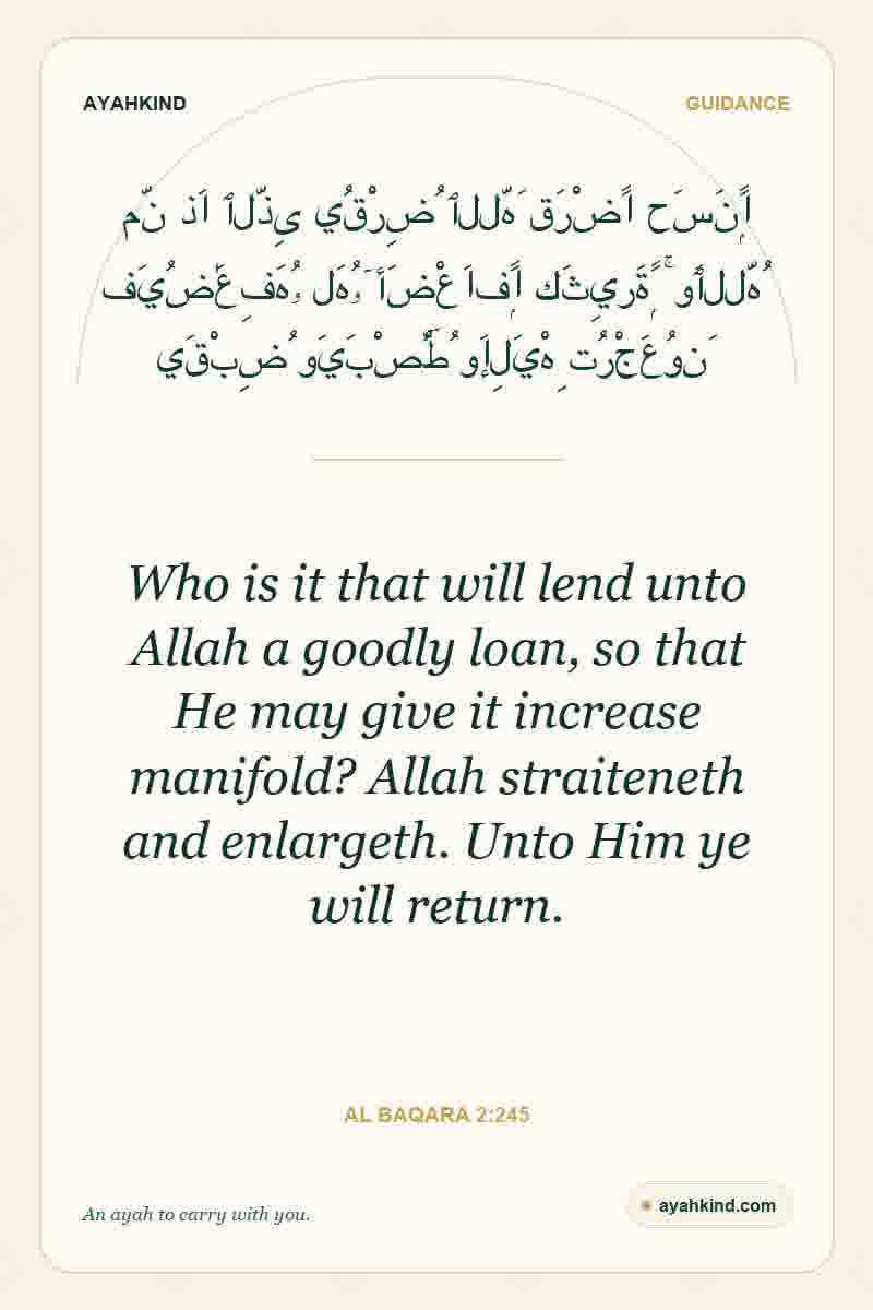Who is it that will lend unto Allah a goodly loan, so that He may give it increase manifold? Allah straiteneth and enlargeth. Unto Him ye will return. — Al Baqara 2:245