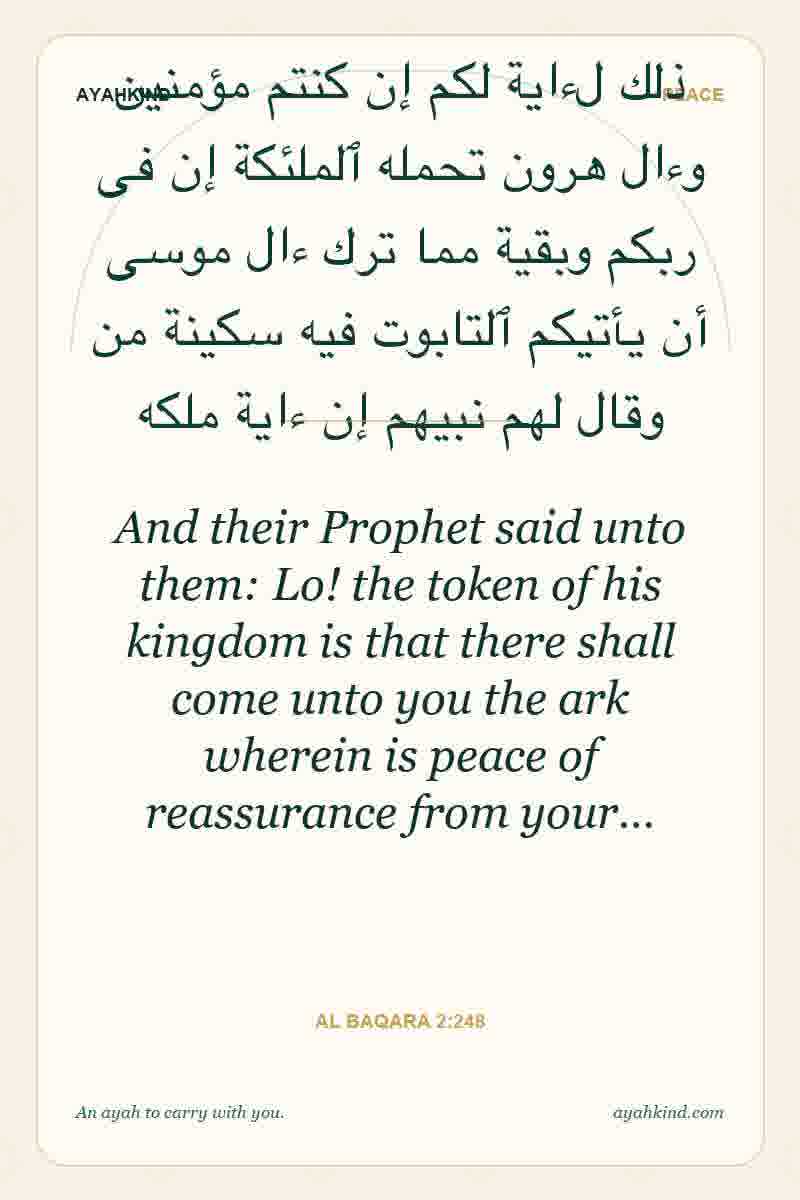 And their Prophet said unto them: Lo! the token of his kingdom is that there shall come unto you the ark wherein is peace of reassurance from your… — Al Baqara 2:248