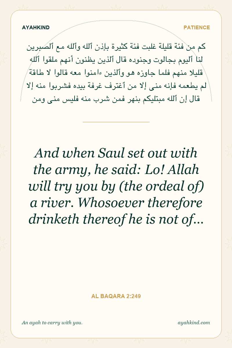 And when Saul set out with the army, he said: Lo! Allah will try you by (the ordeal of) a river. Whosoever therefore drinketh thereof he is not of… — Al Baqara 2:249