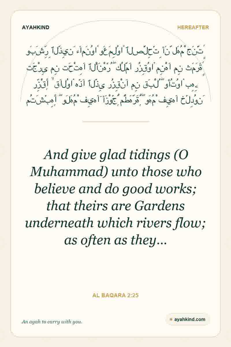 And give glad tidings (O Muhammad) unto those who believe and do good works; that theirs are Gardens underneath which rivers flow; as often as they… — Al Baqara 2:25