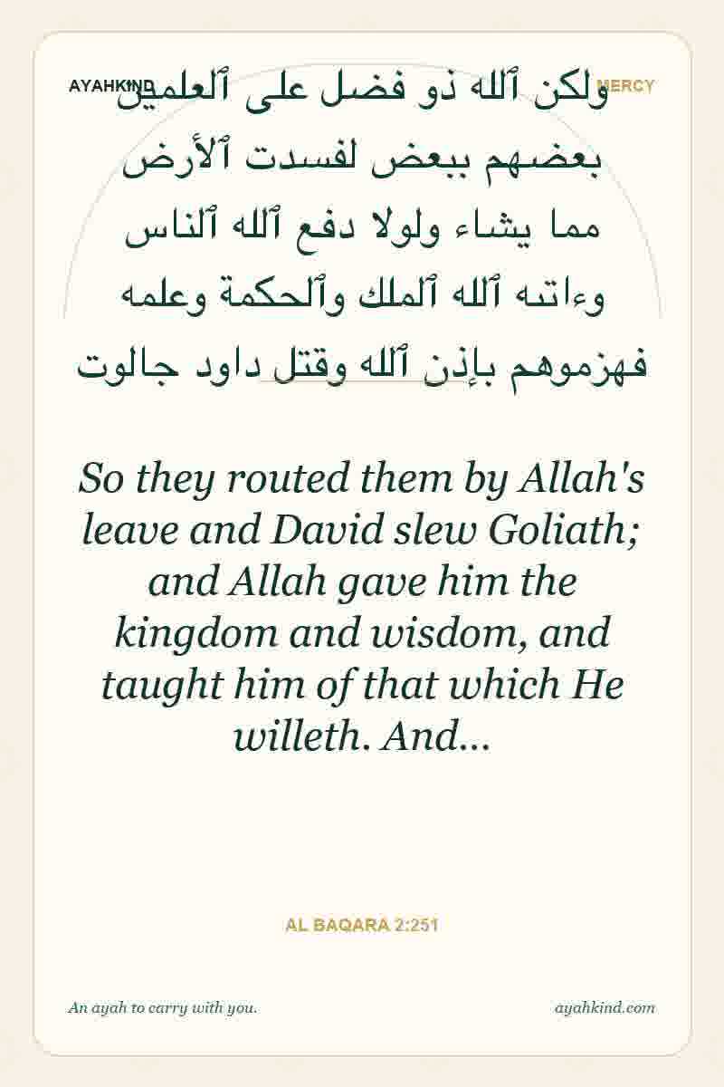 So they routed them by Allah's leave and David slew Goliath; and Allah gave him the kingdom and wisdom, and taught him of that which He willeth. And… — Al Baqara 2:251