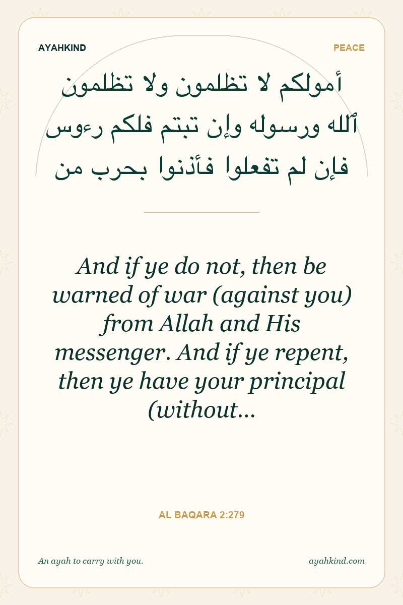 And if ye do not, then be warned of war (against you) from Allah and His messenger. And if ye repent, then ye have your principal (without… — Al Baqara 2:279