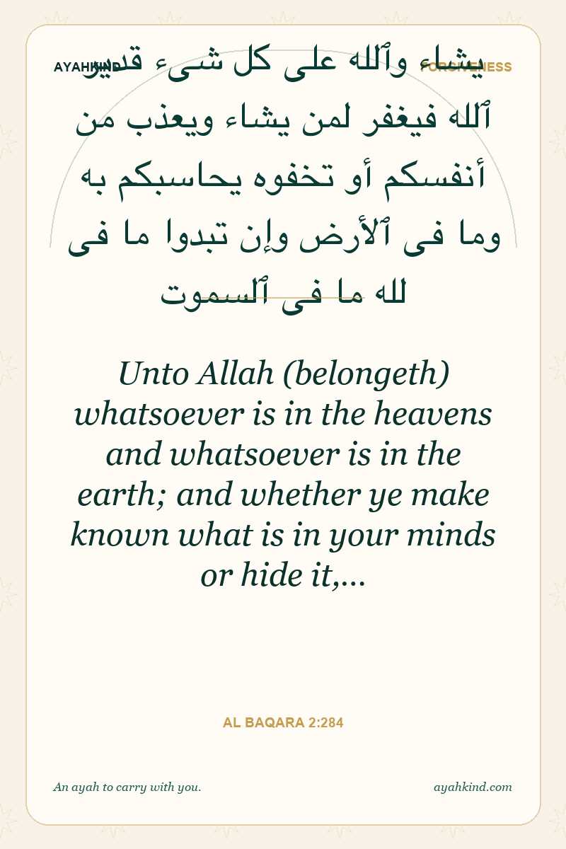 Unto Allah (belongeth) whatsoever is in the heavens and whatsoever is in the earth; and whether ye make known what is in your minds or hide it,… — Al Baqara 2:284